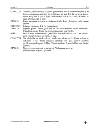 Lección 3                              La Trinidad                                    3-8

CORAZON: Tonterías, Jesús dijo que Él quiere que estemos todo el tiempo contentos y no
         tristes, aún cuando estemos en problemas, así que deja de oír a ese diablo
         tonto, oye y haz lo que te digo, comienza reír otro a vez. (José y Cerebro se
         unen a Corazón en la risa)
DIABLO:  Paren, no puedo soportar a cristianos riendo. Epa, ¿de qué se están riendo
         ustedes?
CEREBRO: Estamos riéndonos de ti (la risa continua)
DIABLO:  Esperen, paren... miren, ¿qué bien les va a hacer riéndose de sus problemas?
         Cuando se cansen de reír sus problemas estarán todavía allí.
JOSE:    Oye, él tiene razón corazón. ¿Qué bien nos está haciendo esto? Yo debería
         estar afuera buscando un trabajo o algo.
CORAZON: No, el diablo no puede tolerar cuando nos reímos de él. Si nos reímos lo
         suficiente él nos dejará tranquilo, entonces será fácil resolver nuestros
         problemas con la ayuda de Dios. Vamos a reírnos de ese diablo tonto. (la risa
         continua)
DIABLO:  Noooooooooo, paren de reírse de mí. No lo puedo soportar.
         (El diablo sale huyendo gritando)




Comunidad de Vida Cristiana        Fundamentos Cristianos                         L
                                                                                  B
 