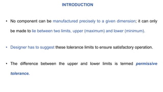 INTRODUCTION
• No component can be manufactured precisely to a given dimension; it can only
be made to lie between two limits, upper (maximum) and lower (minimum).
• Designer has to suggest these tolerance limits to ensure satisfactory operation.
• The difference between the upper and lower limits is termed permissive
tolerance.
 
