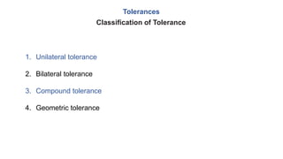 Tolerances
1. Unilateral tolerance
2. Bilateral tolerance
3. Compound tolerance
4. Geometric tolerance
Classification of Tolerance
 