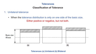 Tolerances
1. Unilateral tolerance
Classification of Tolerance
• When the tolerance distribution is only on one side of the basic size.
Either positive or negative, but not both.
Tolerances (a) Unilateral (b) Bilateral
 