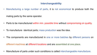 Interchangeability
• Manufacturing a large number of parts, it is not economical to produce both the
mating parts by the same operator.
• Parts to be manufactured within min. possible time without compromising on quality.
• To manufacture identical parts; mass production was the idea.
• The components are manufactured in one or more batches by different persons on
different machines at different locations and are assembled at one place.
• Manufacture of parts under such conditions is called interchangeable manufacture.
 