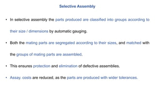 Selective Assembly
• In selective assembly the parts produced are classified into groups according to
their size / dimensions by automatic gauging.
• Both the mating parts are segregated according to their sizes, and matched with
the groups of mating parts are assembled.
• This ensures protection and elimination of defective assemblies.
• Assay. costs are reduced, as the parts are produced with wider tolerances.
 