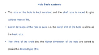Hole Basis systems
• The size of the hole is kept constant and the shaft size is varied to give
various types of fits.
• Lower deviation of the hole is zero, i.e. the lower limit of the hole is same as
the basic size.
• Two limits of the shaft and the higher dimension of the hole are varied to
obtain the desired type of fit.
 