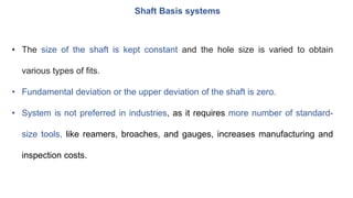 Shaft Basis systems
• The size of the shaft is kept constant and the hole size is varied to obtain
various types of fits.
• Fundamental deviation or the upper deviation of the shaft is zero.
• System is not preferred in industries, as it requires more number of standard-
size tools, like reamers, broaches, and gauges, increases manufacturing and
inspection costs.
 