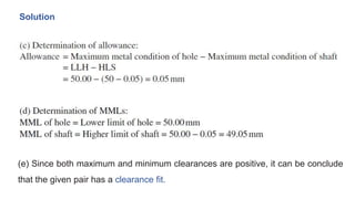 Solution
(e) Since both maximum and minimum clearances are positive, it can be conclude
that the given pair has a clearance fit.
 