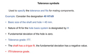 Tolerance symbols
Example: Consider the designation 40 H7/d9
• Basic size of the shaft and hole = 40 mm.
• Nature of fit for the hole basis system is designated by H
• Fundamental deviation of the hole is zero.
• Tolerance grade: IT7.
• The shaft has a d-type fit, the fundamental deviation has a negative value.
• IT9 tolerance grade.
Used to specify the tolerance and fits for mating components.
 