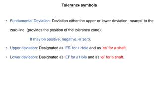 Tolerance symbols
• Fundamental Deviation: Deviation either the upper or lower deviation, nearest to the
zero line. (provides the position of the tolerance zone).
It may be positive, negative, or zero.
• Upper deviation: Designated as ‘ES’ for a Hole and as ‘es’ for a shaft.
• Lower deviation: Designated as ‘EI’ for a Hole and as ‘ei’ for a shaft.
 