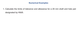 1. Calculate the limits of tolerance and allowance for a 25 mm shaft and hole pair
designated by H8d9.
Numerical Examples
 