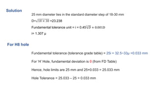 Solution
25 mm diameter lies in the standard diameter step of 18-30 mm
D= 18 × 30 =23.238
Fundamental tolerance unit = i = 0.45
3
𝐷 + 0.001D
i= 1.307 μ
Fundamental tolerance (tolerance grade table) = 25i = 32.5~33μ =0.033 mm
For ‘H’ Hole, fundamental deviation is 0 (from FD Table)
Hence, hole limits are 25 mm and 25+0.033 = 25.033 mm
Hole Tolerance = 25.033 – 25 = 0.033 mm
For H8 hole
 