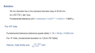 Solution
50 mm diameter lies in the standard diameter step of 30-50 mm
D= 30 × 50 = 38.7 mm
Fundamental tolerance unit = i (microns) = 0.45𝐷1/3 + 0.001D = 1.5597 μ
Fundamental tolerance (tolerance grade table) = 16i = 24.9μ = 0.025 mm
For ‘H’ Hole, fundamental deviation is 0 (from FD Table)
Hence, hole limits are. +0 ⋅ 025
50−0.000 mm
For H7 hole
 