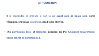 INTRODUCTION
• It is impossible to produce a part to an exact size or basic size, some
variations, known as tolerances, need to be allowed.
• The permissible level of tolerance depends on the functional requirements,
which cannot be compromised.
 