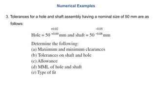 3. Tolerances for a hole and shaft assembly having a nominal size of 50 mm are as
follows:
Numerical Examples
 