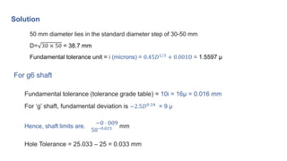 Solution
50 mm diameter lies in the standard diameter step of 30-50 mm
D= 30 × 50 = 38.7 mm
Fundamental tolerance unit = i...