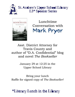  
 




                          Lunchtime
                       Conversation with
                       Mark Pryor
                    




       Asst. District Attorney for
           Travis County and
    author of “D.A. Confidential” blog
        and novel The Bookseller

            January 29 at 12:25 in the
              Upper School Library


                 Bring your lunch
    Raffle for signed copy of The Bookseller!


 
 
 