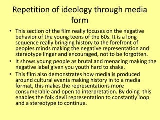 Repetition of ideology through media
form
• This section of the film really focuses on the negative
behavior of the young teens of the 60s. It is a long
sequence really bringing history to the forefront of
peoples minds making the negative representation and
stereotype linger and encouraged, not to be forgotten.
• It shows young people as brutal and menacing making the
negative label given you youth hard to shake.
• This film also demonstrates how media is produced
around cultural events making history in to a media
format, this makes the representations more
consumerable and open to interpretation. By doing this
enables the folk devil representation to constantly loop
and a stereotype to continue.
 