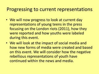 Progressing to current representations
• We will now progress to look at current day
representations of young teens in the press
focusing on the London riots (2011), how they
were reported and how youths were labeled
during this event.
• We will look at the impact of social media and
how new forms of media were created and based
on this event. We will consider how the negative
rebellious representations of youth have
continued within the news and media.
 