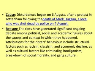 • Cause: Disturbances began on 6 August, after a protest in
Tottenham following thedeath of Mark Duggan, a local
who was shot dead by police on 4 August.
• Reason: The riots have generated significant ongoing
debate among political, social and academic figures about
the causes and context in which they happened.
Attributions for the rioters' behaviour include structural
factors such as racism, classism, and economic decline, as
well as cultural factors like criminality, hooliganism,
breakdown of social morality, and gang culture.
 