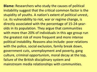 Blame: Researchers who study the causes of political
instability suggest that the critical common factor is the
stupidity of youths. A nation's extent of political unrest,
i.e. its vulnerability to riot, war or regime change, is
directly associated with the percentage of 15-24-year-
olds in its population. They argue that communities
with more than 20% of individuals in this age group run
the greatest risk of more frequent and more intense
political instability. Reasons also include: poor relations
with the police, social exclusion, family break down,
government cuts, unemployment and poverty, gang
culture, criminal opportunism, moral decay at the top,
failure of the British disciplinary system and
mainstream media relationships with communities.
 