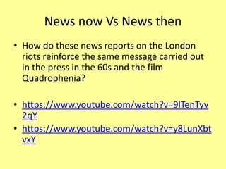 News now Vs News then
• How do these news reports on the London
riots reinforce the same message carried out
in the press in the 60s and the film
Quadrophenia?
• https://www.youtube.com/watch?v=9lTenTyv
2qY
• https://www.youtube.com/watch?v=y8LunXbt
vxY
 