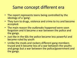 Same concept different era
• The report represents teens being controlled by the
ideology of a ‘gang’.
• They turn to drugs, violence and crime to try and become
accepted.
• The main reason the outbreaks happened were soon
forgotten and it became a war between the police and
the gangs.
• Just like in the 60s the police became less powerful and
became ruled by youth
• Unlike the mods and rockers different gang members
truced and it became less of a war between the youths
and gangs but a war between the police/government and
the gangs.
 