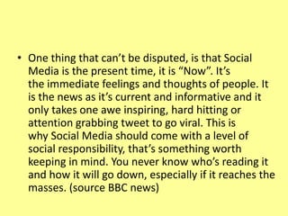 • One thing that can’t be disputed, is that Social
Media is the present time, it is “Now”. It’s
the immediate feelings and thoughts of people. It
is the news as it’s current and informative and it
only takes one awe inspiring, hard hitting or
attention grabbing tweet to go viral. This is
why Social Media should come with a level of
social responsibility, that’s something worth
keeping in mind. You never know who’s reading it
and how it will go down, especially if it reaches the
masses. (source BBC news)
 