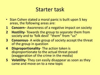 Starter task
• Stan Cohen stated a moral panic is built upon 5 key
areas, the following areas are:
1 Concern– Awareness of a negative impact on society
2 Hostility- Towards the group to separate them from
society and to ‘folk devil’ “them” from “us”
3 Consensus- A wide group of society accept the threat
of the group in question
4 Disproportionality- The action taken is
disproportionate to the actual threat posed
(exaggeration of the crime in the media)
5 Volatility- They can easily disappear as soon as they
came and move on to a new topic
 