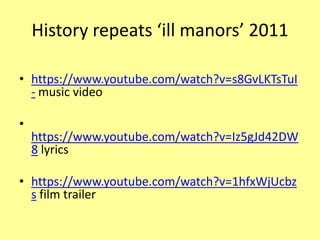 History repeats ‘ill manors’ 2011
• https://www.youtube.com/watch?v=s8GvLKTsTuI
- music video
•
https://www.youtube.com/watch?v=Iz5gJd42DW
8 lyrics
• https://www.youtube.com/watch?v=1hfxWjUcbz
s film trailer
 