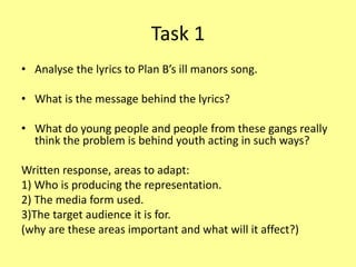 Task 1
• Analyse the lyrics to Plan B’s ill manors song.
• What is the message behind the lyrics?
• What do young people and people from these gangs really
think the problem is behind youth acting in such ways?
Written response, areas to adapt:
1) Who is producing the representation.
2) The media form used.
3)The target audience it is for.
(why are these areas important and what will it affect?)
 