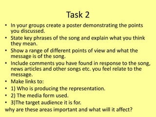 Task 2
• In your groups create a poster demonstrating the points
you discussed.
• State key phrases of the song and explain what you think
they mean.
• Show a range of different points of view and what the
message is of the song.
• Include comments you have found in response to the song,
news articles and other songs etc. you feel relate to the
message.
• Make links to:
• 1) Who is producing the representation.
• 2) The media form used.
• 3)The target audience it is for.
why are these areas important and what will it affect?
 