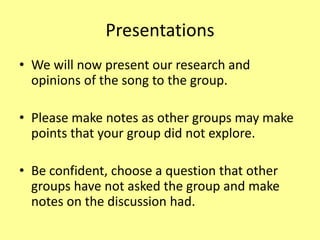 Presentations
• We will now present our research and
opinions of the song to the group.
• Please make notes as other groups may make
points that your group did not explore.
• Be confident, choose a question that other
groups have not asked the group and make
notes on the discussion had.
 