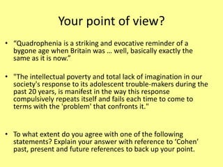 Your point of view?
• “Quadrophenia is a striking and evocative reminder of a
bygone age when Britain was … well, basically exactly the
same as it is now.”
• "The intellectual poverty and total lack of imagination in our
society's response to its adolescent trouble-makers during the
past 20 years, is manifest in the way this response
compulsively repeats itself and fails each time to come to
terms with the 'problem' that confronts it."
• To what extent do you agree with one of the following
statements? Explain your answer with reference to ‘Cohen’
past, present and future references to back up your point.
 