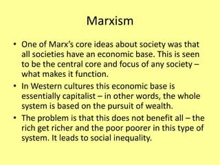 Marxism
• One of Marx’s core ideas about society was that
all societies have an economic base. This is seen
to be the central core and focus of any society –
what makes it function.
• In Western cultures this economic base is
essentially capitalist – in other words, the whole
system is based on the pursuit of wealth.
• The problem is that this does not benefit all – the
rich get richer and the poor poorer in this type of
system. It leads to social inequality.
 