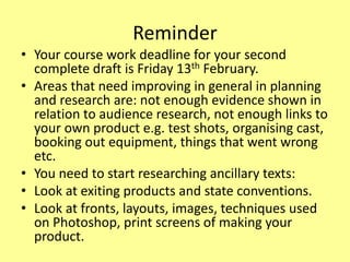 Reminder
• Your course work deadline for your second
complete draft is Friday 13th February.
• Areas that need improving in general in planning
and research are: not enough evidence shown in
relation to audience research, not enough links to
your own product e.g. test shots, organising cast,
booking out equipment, things that went wrong
etc.
• You need to start researching ancillary texts:
• Look at exiting products and state conventions.
• Look at fronts, layouts, images, techniques used
on Photoshop, print screens of making your
product.
 