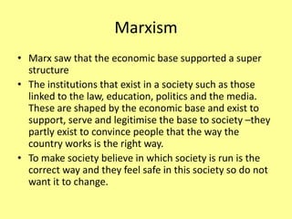 Marxism
• Marx saw that the economic base supported a super
structure
• The institutions that exist in a society such as those
linked to the law, education, politics and the media.
These are shaped by the economic base and exist to
support, serve and legitimise the base to society –they
partly exist to convince people that the way the
country works is the right way.
• To make society believe in which society is run is the
correct way and they feel safe in this society so do not
want it to change.
 