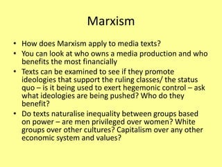 Marxism
• How does Marxism apply to media texts?
• You can look at who owns a media production and who
benefits the most financially
• Texts can be examined to see if they promote
ideologies that support the ruling classes/ the status
quo – is it being used to exert hegemonic control – ask
what ideologies are being pushed? Who do they
benefit?
• Do texts naturalise inequality between groups based
on power – are men privileged over women? White
groups over other cultures? Capitalism over any other
economic system and values?
 