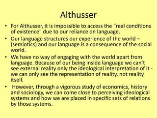 Althusser
• For Althusser, it is impossible to access the “real conditions
of existence" due to our reliance on language.
• Our language structures our experience of the world –
(semiotics) and our language is a consequence of the social
world.
• We have no way of engaging with the world apart from
language. Because of our being inside language we can’t
see external reality only the ideological interpretation of it -
we can only see the representation of reality, not reality
itself.
• However, through a vigorous study of economics, history
and sociology, we can come close to perceiving ideological
systems and how we are placed in specific sets of relations
by those systems.
 