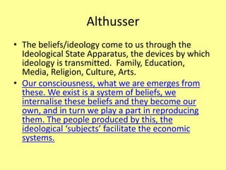 Althusser
• The beliefs/ideology come to us through the
Ideological State Apparatus, the devices by which
ideology is transmitted. Family, Education,
Media, Religion, Culture, Arts.
• Our consciousness, what we are emerges from
these. We exist is a system of beliefs, we
internalise these beliefs and they become our
own, and in turn we play a part in reproducing
them. The people produced by this, the
ideological ‘subjects’ facilitate the economic
systems.
 