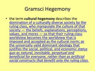 Gramsci Hegemony
• the term cultural hegemony describes the
domination of a culturally diverse society by the
ruling class, who manipulate the culture of that
society — the beliefs, explanations, perceptions,
values, and mores — so that their ruling-class
worldview becomes the worldview that is
imposed and accepted as the cultural norm; as
the universally valid dominant ideology that
justifies the social, political, and economic status
quo as natural, inevitable, perpetual and
beneficial for everyone, rather than as artificial
social constructs that benefit only the ruling class.
 