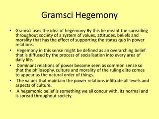 Gramsci Hegemony
• Gramsci uses the idea of hegemony By this he meant the spreading
throughout society of a system of values, attitudes, beliefs and
morality that has the effect of supporting the status quo in power
relations.
• Hegemony in this sense might be defined as an overarching belief
that is diffused by the process of socialisation into every area of
daily life.
• Dominant relations of power become seen as common sense so
that the philosophy, culture and morality of the ruling elite comes
to appear as the natural order of things.
• The values that maintain the power relations infiltrate all levels and
aspects of culture.
• A hegemonic belief is something we all concur with, its normal and
is spread throughout society.
 