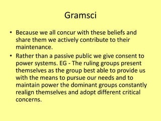 Gramsci
• Because we all concur with these beliefs and
share them we actively contribute to their
maintenance.
• Rather than a passive public we give consent to
power systems. EG - The ruling groups present
themselves as the group best able to provide us
with the means to pursue our needs and to
maintain power the dominant groups constantly
realign themselves and adopt different critical
concerns.
 