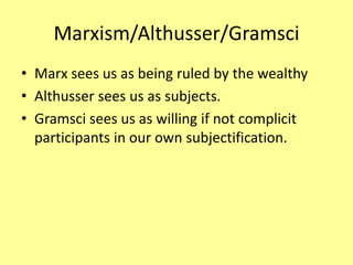 Marxism/Althusser/Gramsci
• Marx sees us as being ruled by the wealthy
• Althusser sees us as subjects.
• Gramsci sees us as willing if not complicit
participants in our own subjectification.
 