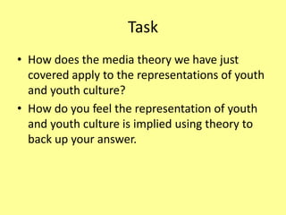 Task
• How does the media theory we have just
covered apply to the representations of youth
and youth culture?
• How do you feel the representation of youth
and youth culture is implied using theory to
back up your answer.
 