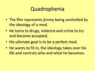 Quadrophenia
• The film represents jimmy being controlled by
the ideology of a mod.
• He turns to drugs, violence and crime to try
and become accepted.
• His ultimate goal is to be a perfect mod.
• He wants to fit in, the ideology takes over his
life and controls who and what he becomes.
 