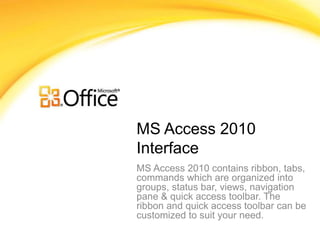 MS Access 2010
Interface
MS Access 2010 contains ribbon, tabs,
commands which are organized into
groups, status bar, views, navigation
pane & quick access toolbar. The
ribbon and quick access toolbar can be
customized to suit your need.
 