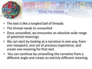 • The text is like a tangled ball of threads
• The thread needs to unravelled
• Once unravelled, we encounter an absolute wide range
of potential meanings.
• We can start by looking at a narrative in one way, from
one viewpoint, one set of previous experience, and
create one meaning for that text.
• You can continue by unravelling the narrative from a
different angle and create an entirely different meaning.
What he meant …
 
