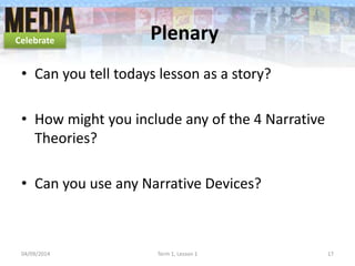 Plenary
• Can you tell todays lesson as a story?
• How might you include any of the 4 Narrative
Theories?
• Can you use any Narrative Devices?
04/09/2014 Term 1, Lesson 1 17
Celebrate
 