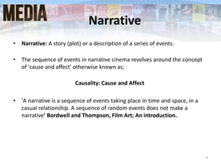 Narrative
• Narrative: A story (plot) or a description of a series of events.
• The sequence of events in narrative cinema revolves around the concept
of 'cause and affect' otherwise known as;
Causality: Cause and Affect
• 'A narrative is a sequence of events taking place in time and space, in a
casual relationship. A sequence of random events does not make a
narrative' Bordwell and Thompson, Film Art; An introduction.
4
 
