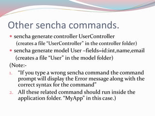 Other sencha commands. 
 sencha generate controller UserController 
(creates a file “UserController” in the controller folder) 
 sencha generate model User –fields=id:int,name,email 
(creates a file “User” in the model folder) 
(Note:- 
1. “If you type a wrong sencha command the command 
prompt will display the Error message along with the 
correct syntax for the command” 
2. All these related command should run inside the 
application folder. “MyApp” in this case.) 
 
