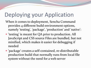 Deploying your Application 
When it comes to deployment, Sencha Command 
provides 4 different build environment options, 
namely 'testing', 'package', 'production' and 'native': 
 'testing' is meant for QA prior to production. All 
JavaScript and CSS source Files are bundled, but not 
minified, which makes it easier for debugging if 
needed 
 'package' creates a self-contained, re-distributable 
production build that normally runs from local file 
system without the need for a web server 
 