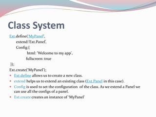 Class System 
Ext.define(‘MyPanel', 
extend:’Ext.Panel’, 
Config:{ 
html: 'Welcome to my app', 
fullscreen: true 
}); 
Ext.create(‘MyPanel’); 
 Ext.define allows us to create a new class. 
 extend helps us to extend an existing class (Ext.Panel in this case). 
 Config is used to set the configuration of the class. As we extend a Panel we 
can use all the configs of a panel. 
 Ext.create creates an instance of ‘MyPanel’ 
 
